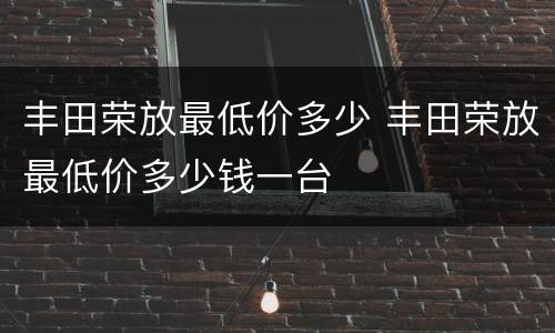 丰田荣放最低价多少 丰田荣放最低价多少钱一台
