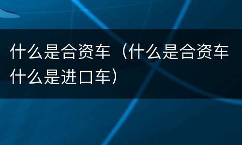 什么是合资车（什么是合资车什么是进口车）