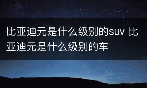 比亚迪元是什么级别的suv 比亚迪元是什么级别的车