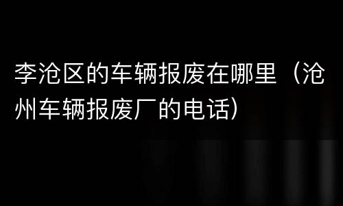 李沧区的车辆报废在哪里（沧州车辆报废厂的电话）