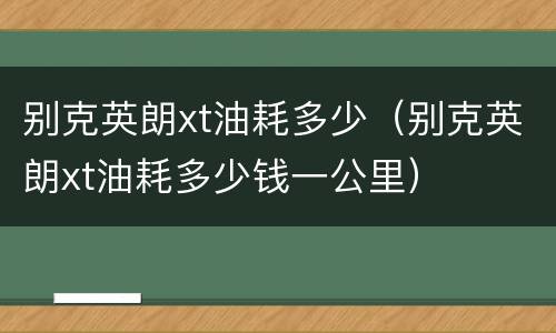 别克英朗xt油耗多少（别克英朗xt油耗多少钱一公里）