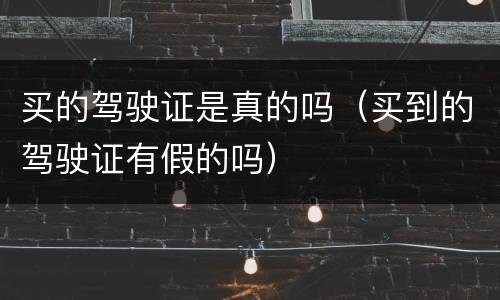 买的驾驶证是真的吗（买到的驾驶证有假的吗）