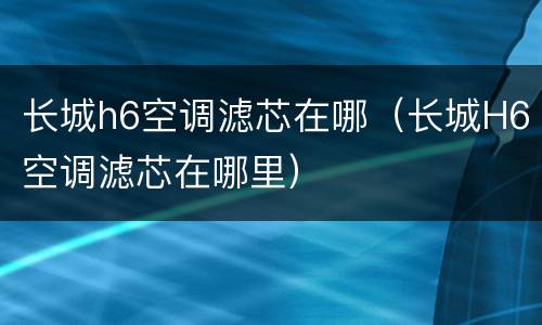 长城h6空调滤芯在哪（长城H6空调滤芯在哪里）