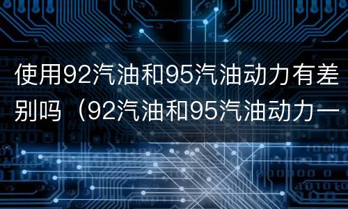 使用92汽油和95汽油动力有差别吗（92汽油和95汽油动力一样吗）