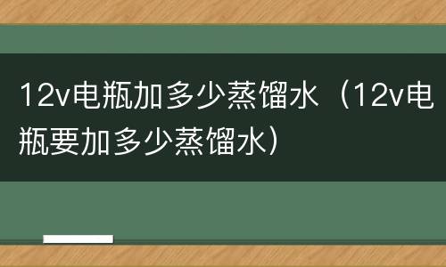 12v电瓶加多少蒸馏水（12v电瓶要加多少蒸馏水）