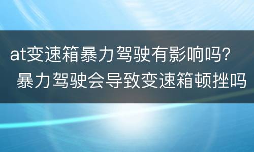 at变速箱暴力驾驶有影响吗？ 暴力驾驶会导致变速箱顿挫吗