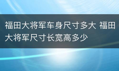 福田大将军车身尺寸多大 福田大将军尺寸长宽高多少