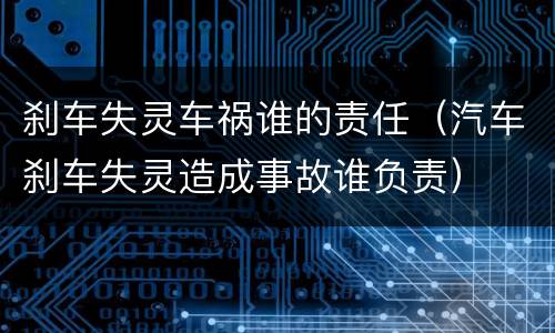 刹车失灵车祸谁的责任（汽车刹车失灵造成事故谁负责）