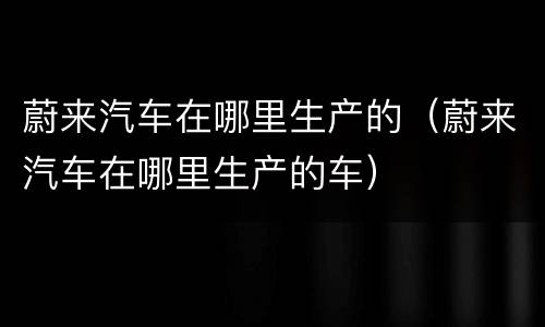 蔚来汽车在哪里生产的（蔚来汽车在哪里生产的车）