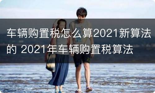 车辆购置税怎么算2021新算法的 2021年车辆购置税算法