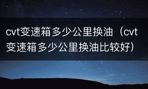 cvt变速箱多少公里换油（cvt变速箱多少公里换油比较好）
