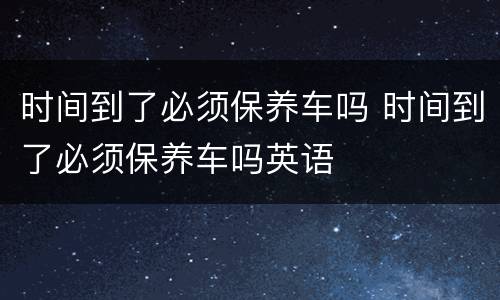 时间到了必须保养车吗 时间到了必须保养车吗英语