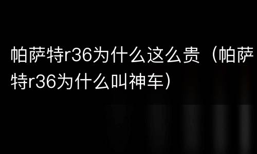 帕萨特r36为什么这么贵（帕萨特r36为什么叫神车）