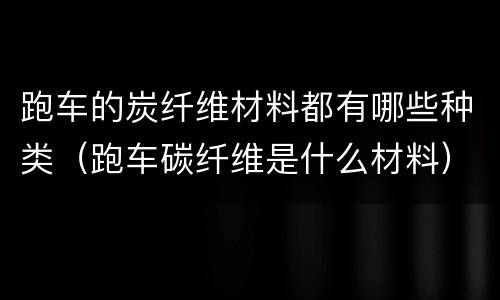 跑车的炭纤维材料都有哪些种类（跑车碳纤维是什么材料）