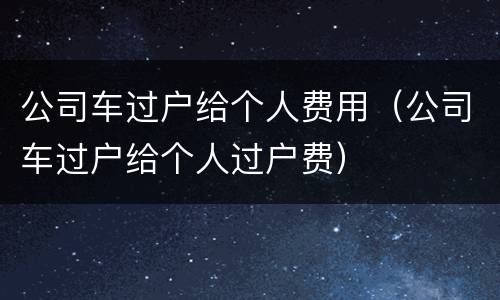 公司车过户给个人费用（公司车过户给个人过户费）