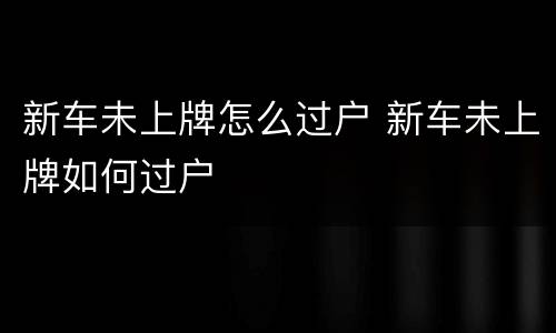 新车未上牌怎么过户 新车未上牌如何过户