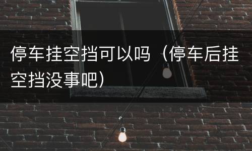 停车挂空挡可以吗（停车后挂空挡没事吧）