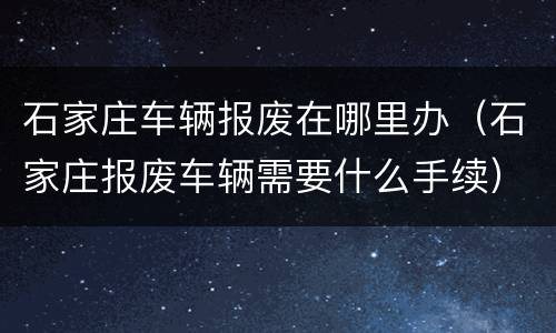 石家庄车辆报废在哪里办（石家庄报废车辆需要什么手续）
