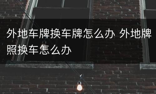 外地车牌换车牌怎么办 外地牌照换车怎么办