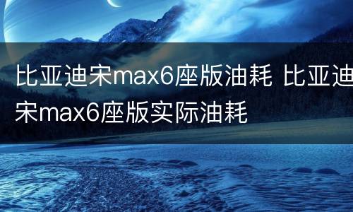 比亚迪宋max6座版油耗 比亚迪宋max6座版实际油耗