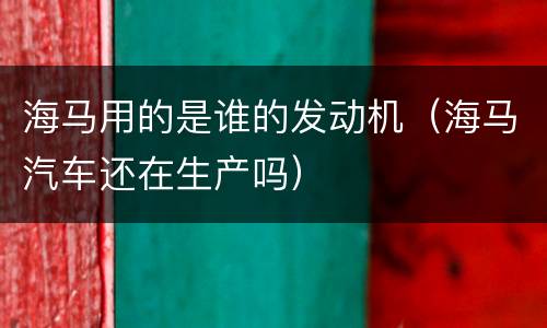 海马用的是谁的发动机（海马汽车还在生产吗）