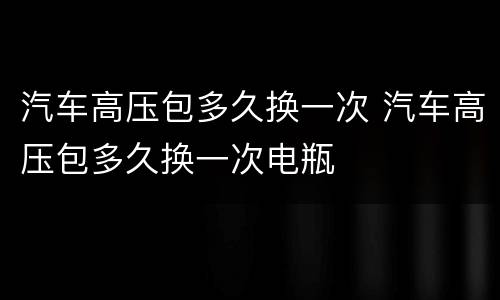 汽车高压包多久换一次 汽车高压包多久换一次电瓶
