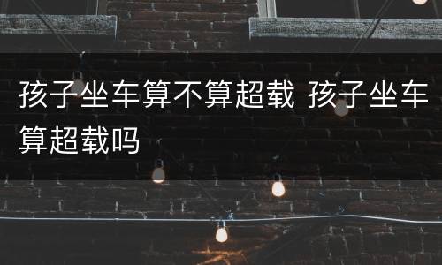 孩子坐车算不算超载 孩子坐车算超载吗