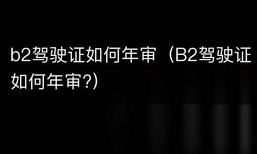 b2驾驶证如何年审（B2驾驶证如何年审?）