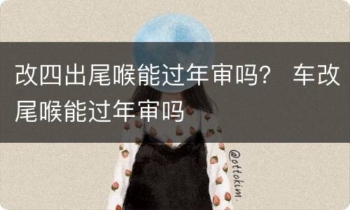 改四出尾喉能过年审吗？ 车改尾喉能过年审吗