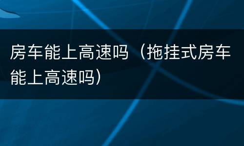 房车能上高速吗（拖挂式房车能上高速吗）