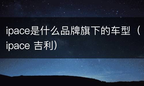 ipace是什么品牌旗下的车型（ipace 吉利）