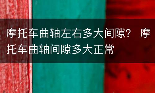 摩托车曲轴左右多大间隙？ 摩托车曲轴间隙多大正常
