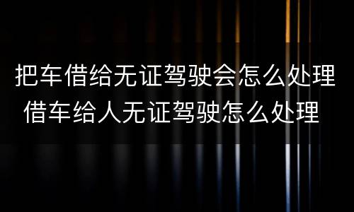 把车借给无证驾驶会怎么处理 借车给人无证驾驶怎么处理