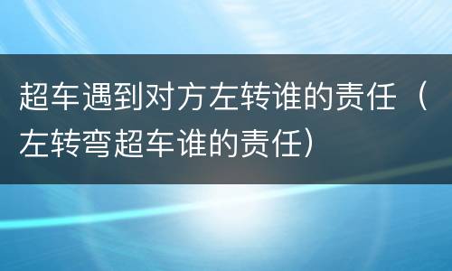 超车遇到对方左转谁的责任（左转弯超车谁的责任）