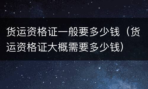 货运资格证一般要多少钱（货运资格证大概需要多少钱）