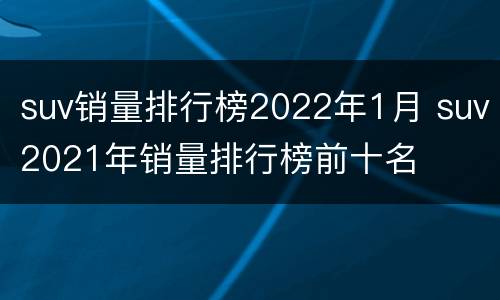 suv销量排行榜2022年1月 suv2021年销量排行榜前十名