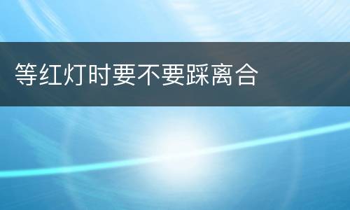 等红灯时要不要踩离合