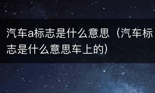 汽车a标志是什么意思（汽车标志是什么意思车上的）