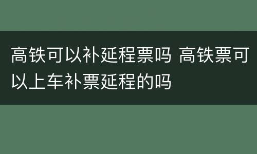 高铁可以补延程票吗 高铁票可以上车补票延程的吗