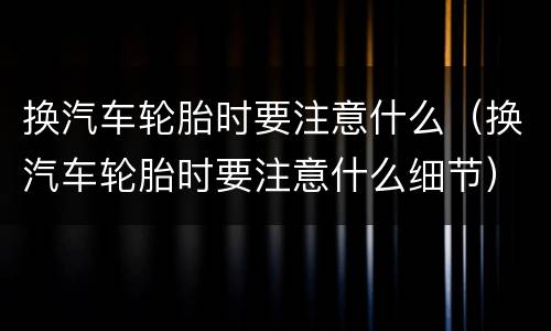 换汽车轮胎时要注意什么（换汽车轮胎时要注意什么细节）