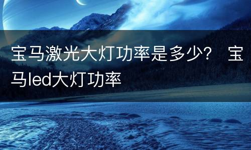 宝马激光大灯功率是多少？ 宝马led大灯功率