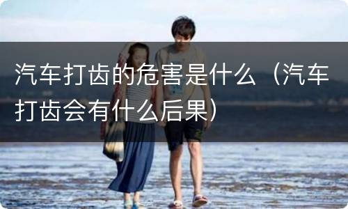 汽车打齿的危害是什么（汽车打齿会有什么后果）
