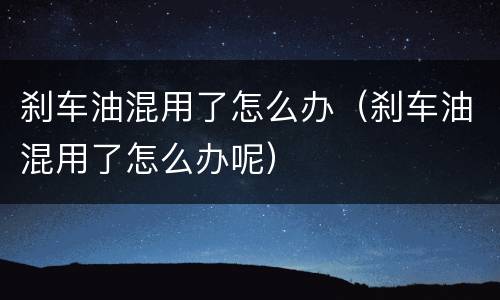刹车油混用了怎么办（刹车油混用了怎么办呢）