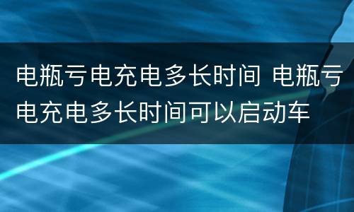 电瓶亏电充电多长时间 电瓶亏电充电多长时间可以启动车