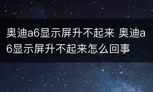 奥迪a6显示屏升不起来 奥迪a6显示屏升不起来怎么回事