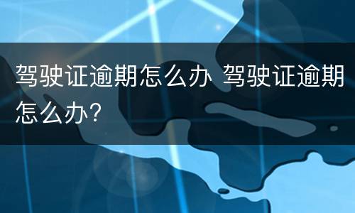 驾驶证逾期怎么办 驾驶证逾期怎么办?