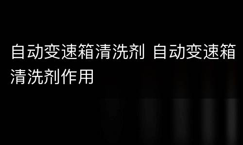 自动变速箱清洗剂 自动变速箱清洗剂作用