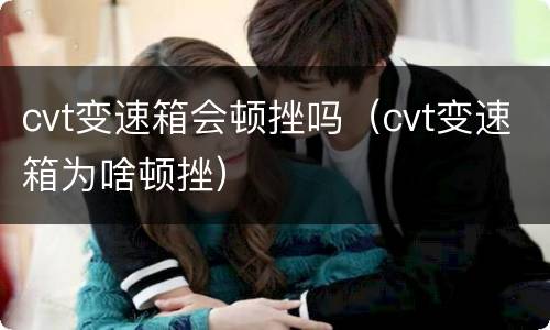cvt变速箱会顿挫吗（cvt变速箱为啥顿挫）