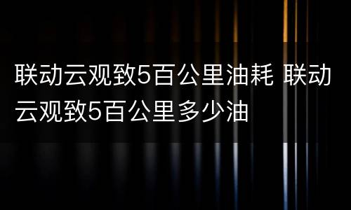 联动云观致5百公里油耗 联动云观致5百公里多少油