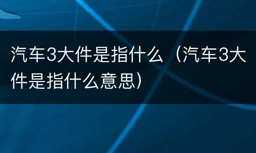 汽车3大件是指什么（汽车3大件是指什么意思）